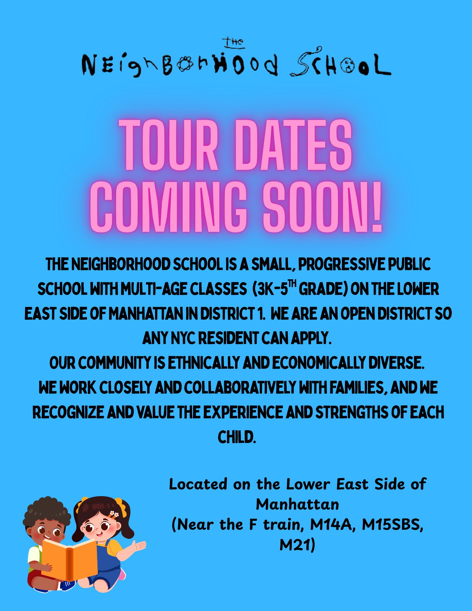 The Neighborhood School: Tour dates coming soon! A small, progressive public school with multi-age classes (3K to 5th grade) on the Lower East Side of Manhattan in District 1. Open district, any NYC resident can apply. Near the F train, M14A, M15SBS, M21.